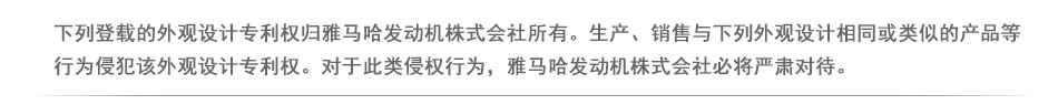 下列登载的外观设计专利权与外观设计专利申请归雅马哈发动机株式会社所有。生产、销售与下列外观设计专利权的外观设计相同或类似的产品等行为侵犯该外观设计专利权。对于此类侵权行为，雅马哈发动机株式会社必将严肃对待。

